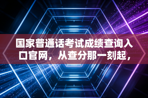 国家普通话考试成绩查询入口官网，从查分那一刻起，你的职业语言才刚刚入门