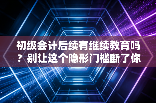 初级会计后续有继续教育吗?别让这个隐形门槛断了你的会计路