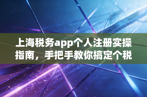 上海税务app个人注册实操指南，手把手教你搞定个税，别让红利从指缝溜走