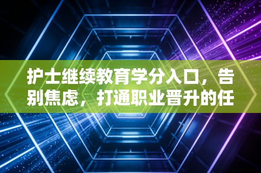 护士继续教育学分入口,告别焦虑,打通职业晋升的任督二脉