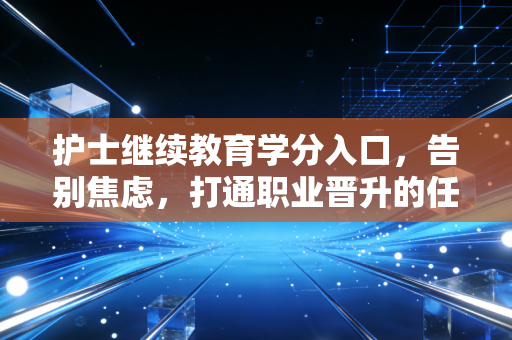 护士继续教育学分入口,告别焦虑,打通职业晋升的任督二脉