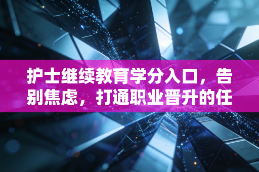 护士继续教育学分入口，告别焦虑，打通职业晋升的任督二脉