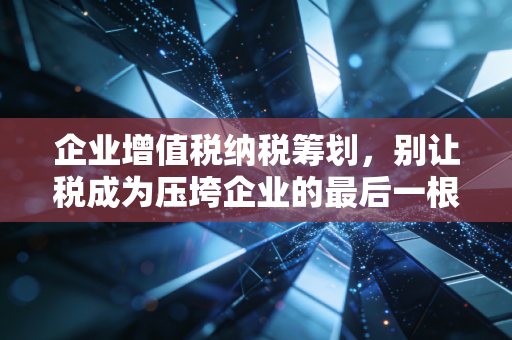 企业增值税纳税筹划，别让税成为压垮企业的最后一根稻草