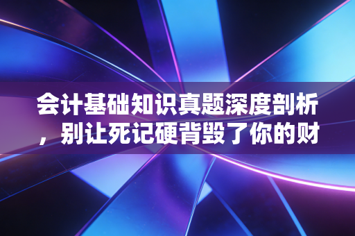 会计基础知识真题深度剖析，别让死记硬背毁了你的财务直觉