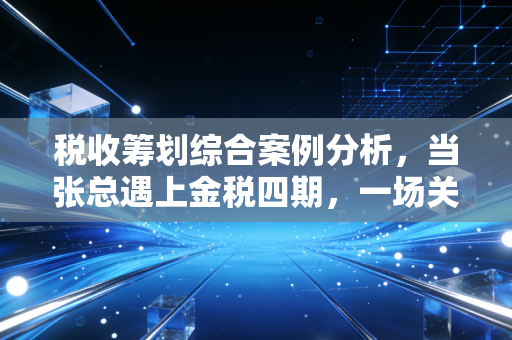 税收筹划综合案例分析，当张总遇上金税四期，一场关于利润与合规的博弈