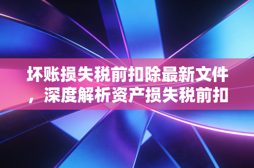 坏账损失税前扣除最新文件，深度解析资产损失税前扣除管理办法与实务操作指南