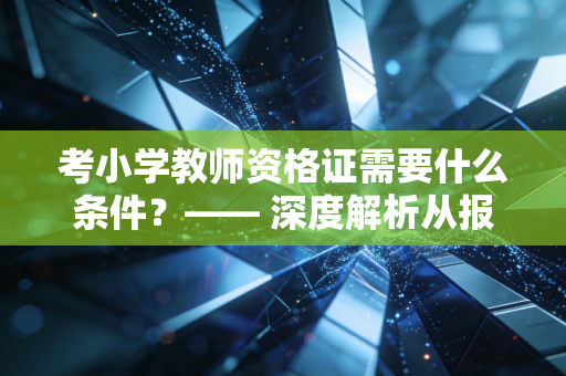 考小学教师资格证需要什么条件?—— 深度解析从报名到上岸的硬门槛与软实力