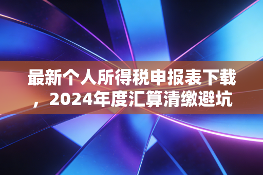最新个人所得税申报表下载，2024年度汇算清缴避坑指南与实操全解析