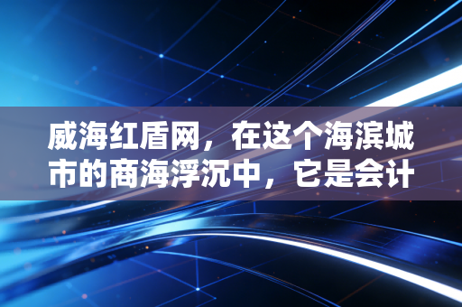 威海红盾网，在这个海滨城市的商海浮沉中，它是会计师眼中的定海神针