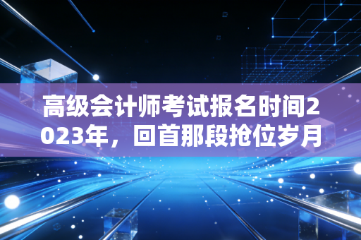 高级会计师考试报名时间2023年,回首那段抢位岁月,聊聊职场进阶的真实痛点