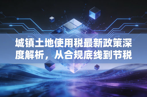 城镇土地使用税最新政策深度解析，从合规底线到节税红利的实战指南