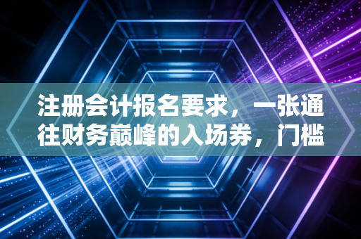 注册会计报名要求，一张通往财务巅峰的入场券，门槛到底有多高？