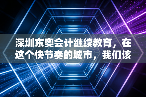 深圳东奥会计继续教育，在这个快节奏的城市，我们该如何优雅地完成充电？