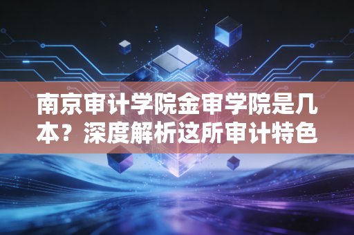 南京审计学院金审学院是几本？深度解析这所审计特色院校的含金量与就业前景