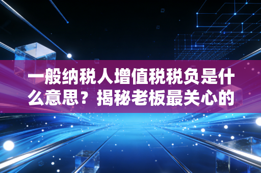 一般纳税人增值税税负是什么意思?揭秘老板最关心的税痛指标与经营真相