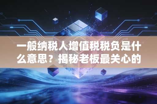 一般纳税人增值税税负是什么意思?揭秘老板最关心的税痛指标与经营真相