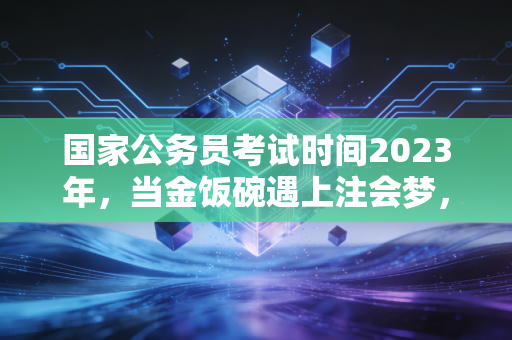 国家公务员考试时间2023年，当金饭碗遇上注会梦，我们该如何抉择？
