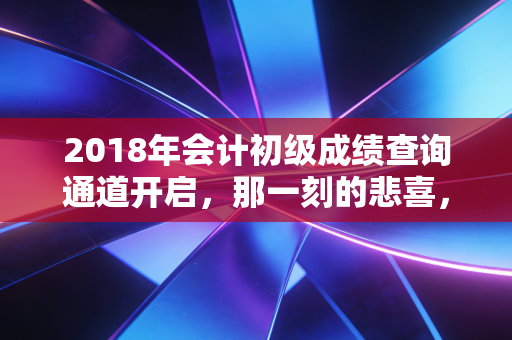 2018年会计初级成绩查询通道开启，那一刻的悲喜，与会计人的进阶之路