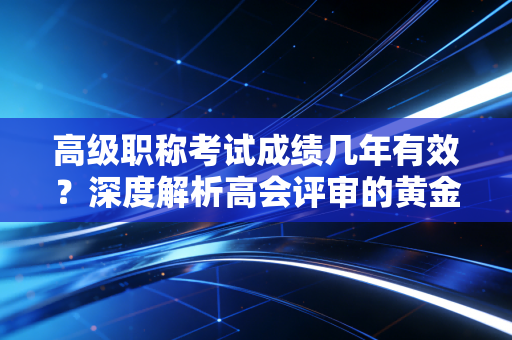 高级职称考试成绩几年有效？深度解析高会评审的黄金三年与通关心法