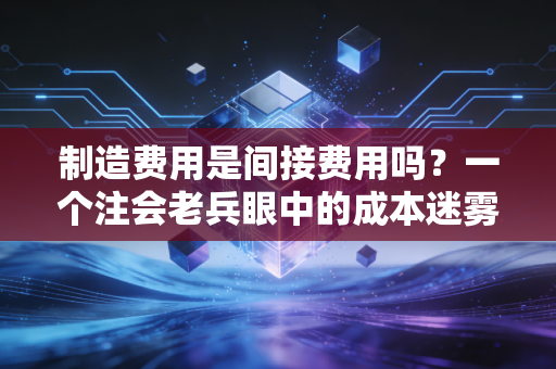 制造费用是间接费用吗？一个注会老兵眼中的成本迷雾与真相