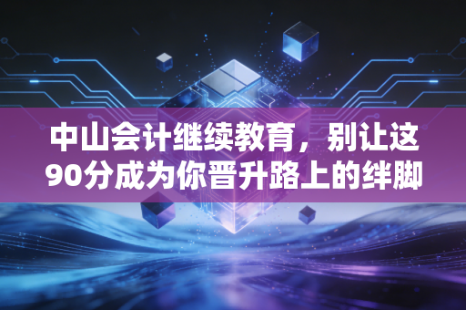 中山会计继续教育，别让这90分成为你晋升路上的绊脚石，老会计带你避坑指南