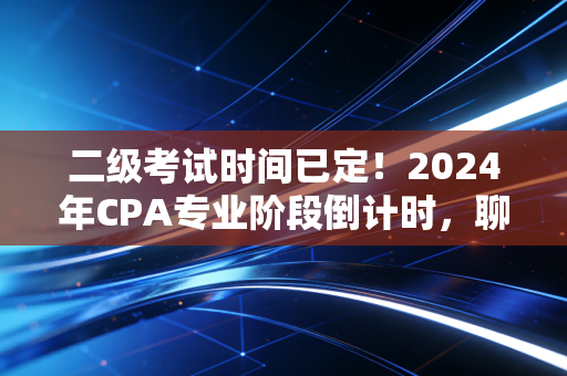 二级考试时间已定!2024年CPA专业阶段倒计时,聊聊那些被假努力毁掉的备考日常