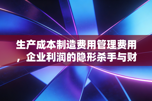 生产成本制造费用管理费用，企业利润的隐形杀手与财务侦探的破案指南