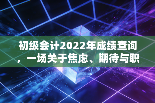 初级会计2022年成绩查询，一场关于焦虑、期待与职业起点的深度复盘
