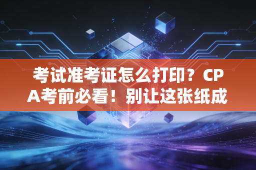 考试准考证怎么打印？CPA考前必看！别让这张纸成为你拿证的拦路虎