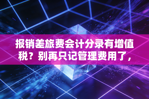 报销差旅费会计分录有增值税？别再只记管理费用了，资深CPA教你避坑与节税