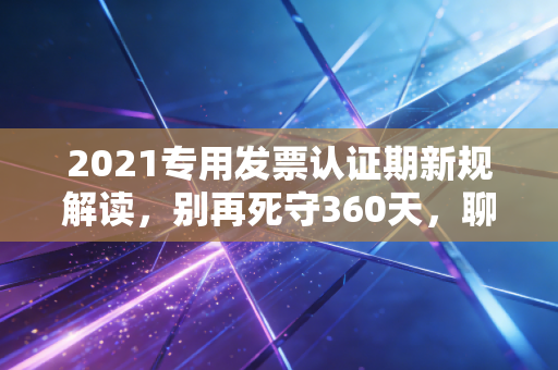 2021专用发票认证期新规解读，别再死守360天，聊聊财务人的松绑与隐忧