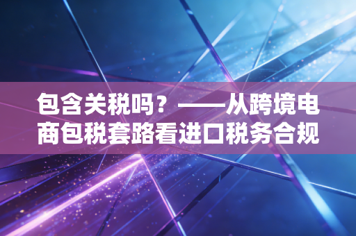 包含关税吗?——从跨境电商包税套路看进口税务合规的隐形账本