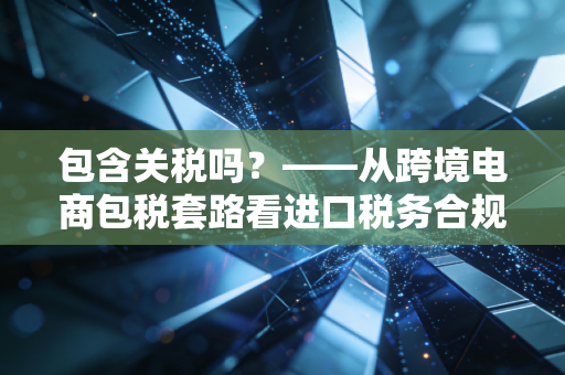 包含关税吗？——从跨境电商包税套路看进口税务合规的隐形账本
