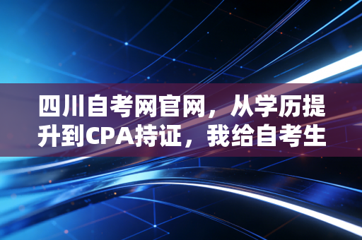 四川自考网官网,从学历提升到CPA持证,我给自考生的几点肺腑之言