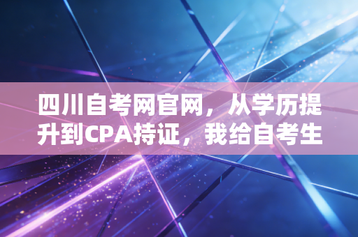 四川自考网官网，从学历提升到CPA持证，我给自考生的几点肺腑之言