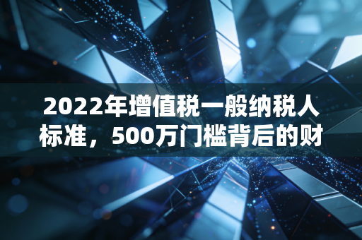 2022年增值税一般纳税人标准,500万门槛背后的财税逻辑与企业生存智慧