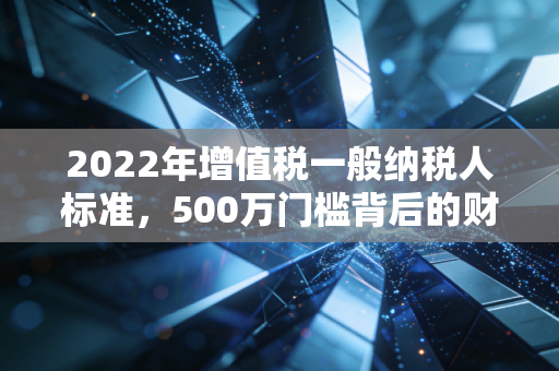 2022年增值税一般纳税人标准,500万门槛背后的财税逻辑与企业生存智慧