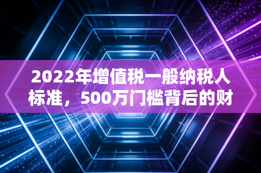 2022年增值税一般纳税人标准，500万门槛背后的财税逻辑与企业生存智慧