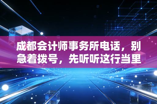 成都会计师事务所电话，别急着拨号，先听听这行当里的真心话