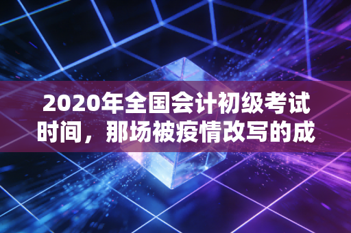 2020年全国会计初级考试时间，那场被疫情改写的成人礼与职业启示录