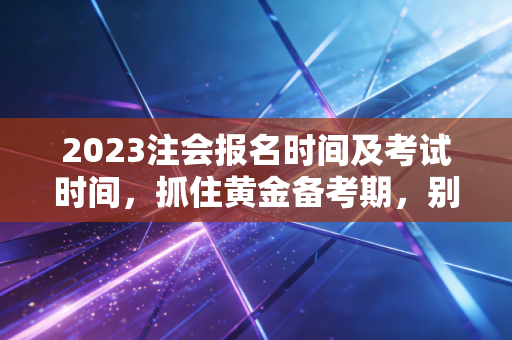 2023注会报名时间及考试时间，抓住黄金备考期，别让犹豫成为你的绊脚石