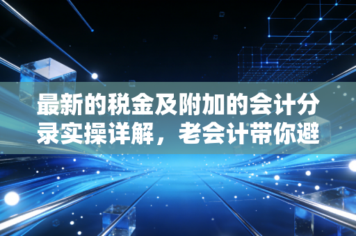最新的税金及附加的会计分录实操详解,老会计带你避开那些容易做错的坑