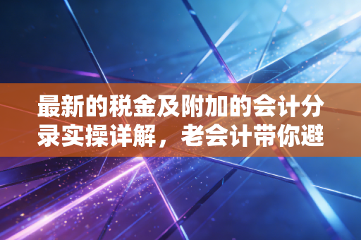 最新的税金及附加的会计分录实操详解，老会计带你避开那些容易做错的坑