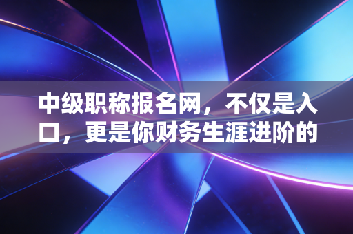 中级职称报名网，不仅是入口，更是你财务生涯进阶的跳板，聊聊那些年我们踩过的坑