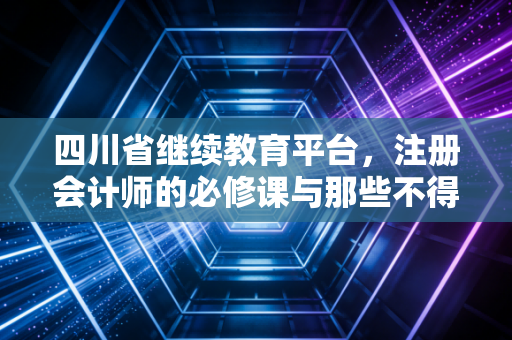 四川省继续教育平台,注册会计师的必修课与那些不得不说的故事