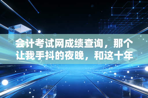 会计考试网成绩查询，那个让我手抖的夜晚，和这十年注会路教会我的事