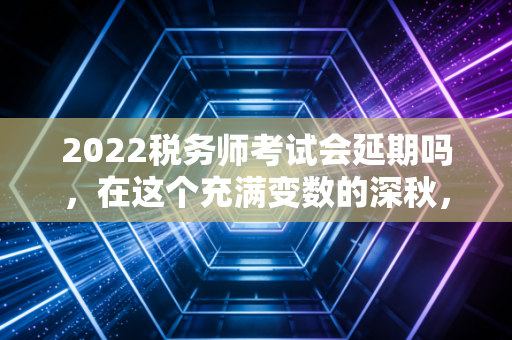 2022税务师考试会延期吗，在这个充满变数的深秋，我们该如何自处？