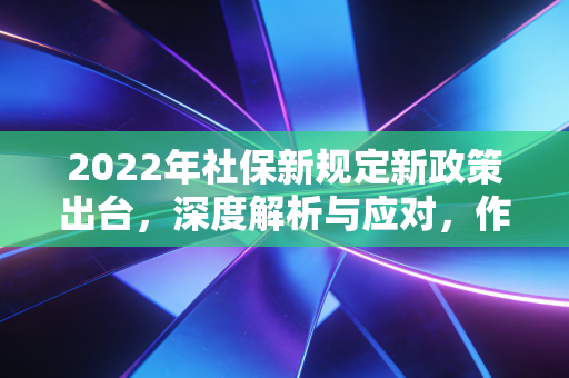 2022年社保新规定新政策出台，深度解析与应对，作为注会眼中的民生账本