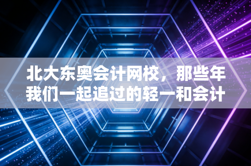 北大东奥会计网校，那些年我们一起追过的轻一和会计梦