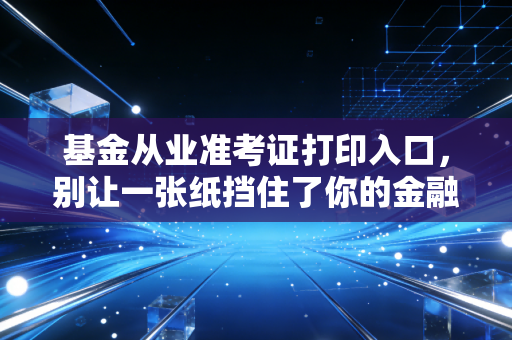 基金从业准考证打印入口，别让一张纸挡住了你的金融进阶路（附全流程避坑指南）